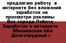 предлагаю работу  в интернете без вложений,заработок на просмотре рекламы - Все города Работа » Заработок в интернете   . Московская обл.,Долгопрудный г.